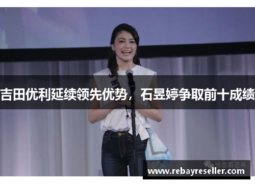 吉田优利延续领先优势，石昱婷争取前十成绩